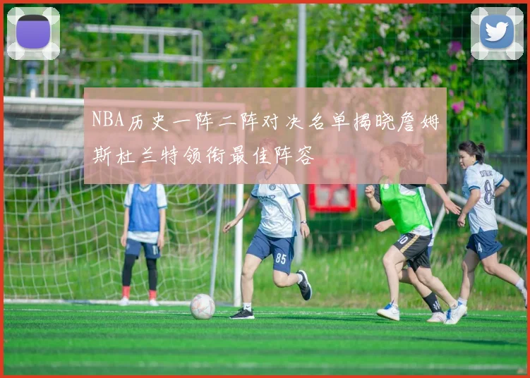 NBA历史一阵二阵对决名单揭晓詹姆斯杜兰特领衔最佳阵容