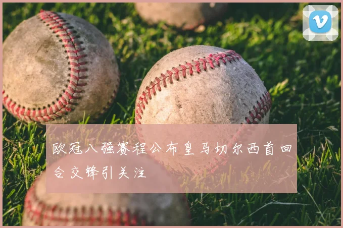 欧冠八强赛程公布皇马切尔西首回合交锋引关注