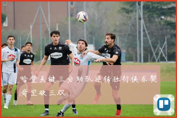 哈登关键三分助队逆转独行侠东契奇空砍三双