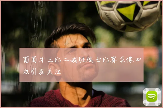 葡萄牙三比二战胜瑞士比赛录像回放引发关注