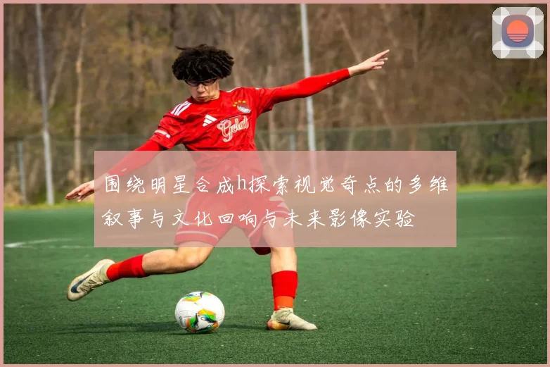 围绕明星合成h探索视觉奇点的多维叙事与文化回响与未来影像实验