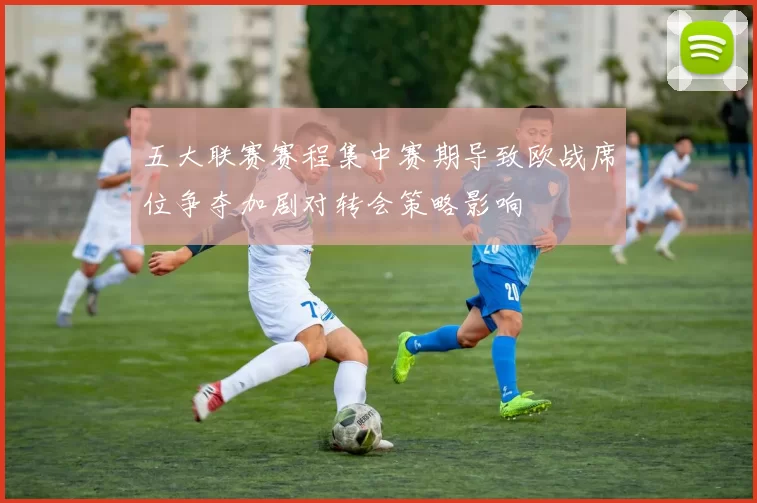 五大联赛赛程集中赛期导致欧战席位争夺加剧对转会策略影响