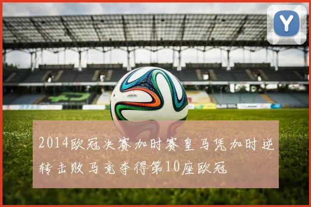 2014欧冠决赛加时赛皇马凭加时逆转击败马竞夺得第10座欧冠