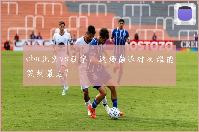 cba北京vs辽宁，这场巅峰对决谁能笑到最后？