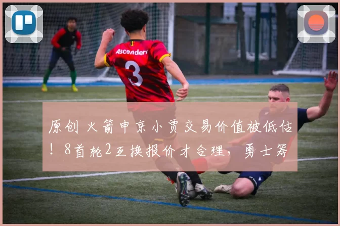 原创 火箭申京小贾交易价值被低估！8首轮2互换报价才合理，勇士筹码远不及此