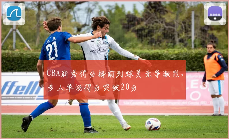 CBA新秀得分榜前列球员竞争激烈，多人单场得分突破20分