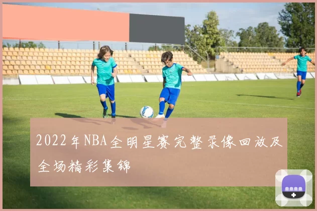 2022年NBA全明星赛完整录像回放及全场精彩集锦