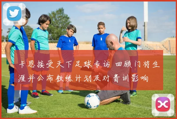 卡恩接受天下足球专访 回顾门将生涯并公布教练计划及对青训影响