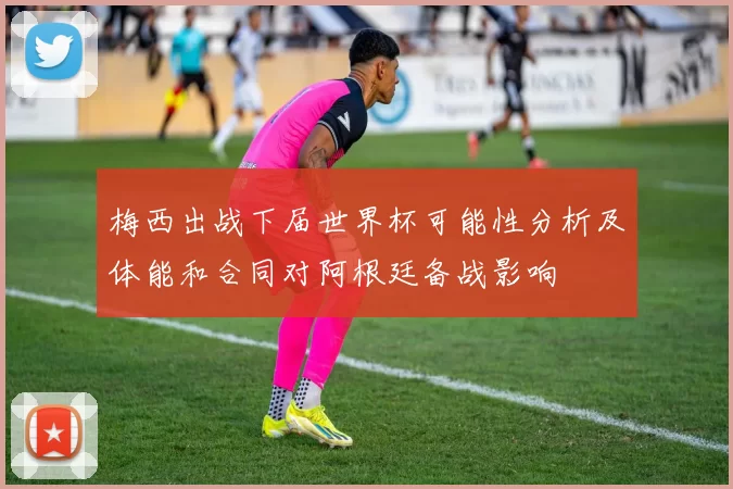 梅西出战下届世界杯可能性分析及体能和合同对阿根廷备战影响