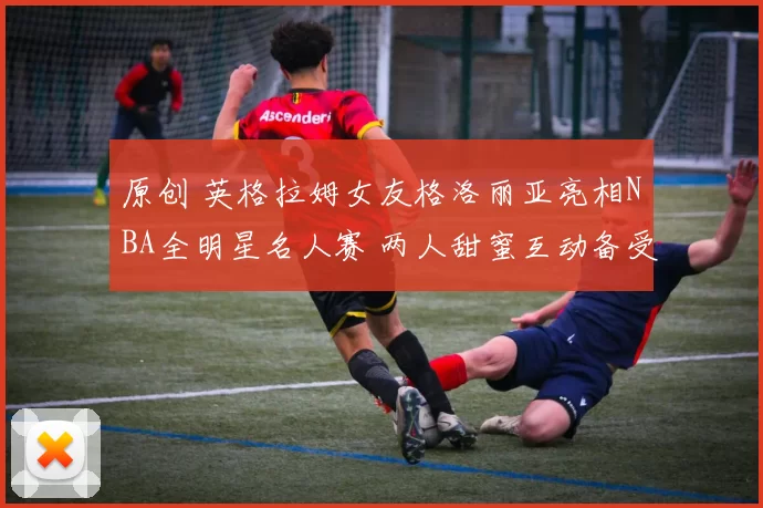 原创 英格拉姆女友格洛丽亚亮相NBA全明星名人赛 两人甜蜜互动备受关注