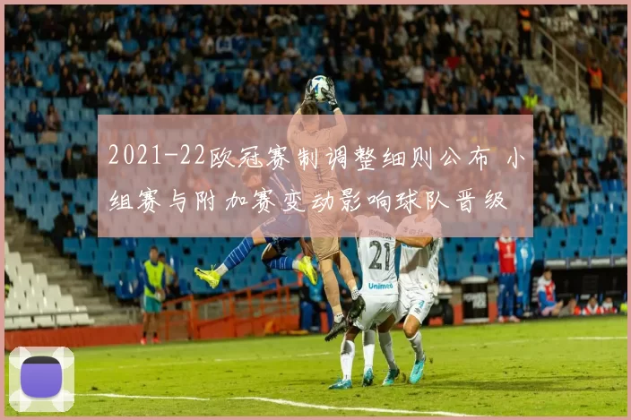 2021-22欧冠赛制调整细则公布 小组赛与附加赛变动影响球队晋级