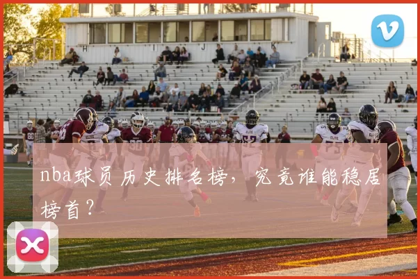 nba球员历史排名榜，究竟谁能稳居榜首？