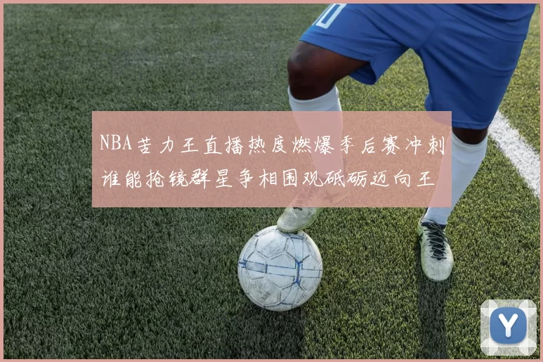 NBA苦力王直播热度燃爆季后赛冲刺谁能抢镜群星争相围观砥砺迈向王者