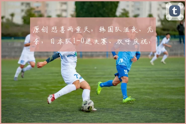 原创 悲喜两重天，韩国队沮丧、无奈，日本队1-0进决赛、欢呼庆祝，大笑