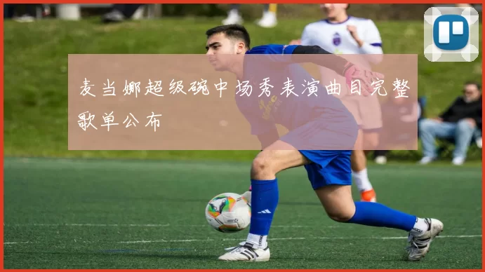 麦当娜超级碗中场秀表演曲目完整歌单公布