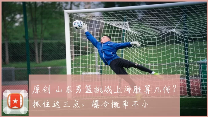 原创 山东男篮挑战上海胜算几何？抓住这三点，爆冷概率不小