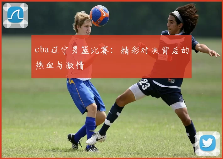 cba辽宁男篮比赛：精彩对决背后的热血与激情