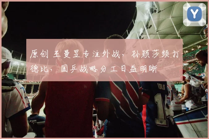 原创 王曼昱专注外战，孙颖莎频打德比，国乒战略分工日益明晰