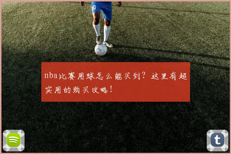 nba比赛用球怎么能买到？这里有超实用的购买攻略！