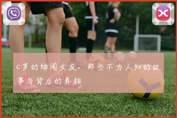 c罗的绯闻女友,那些不为人知的故事与背后的真相